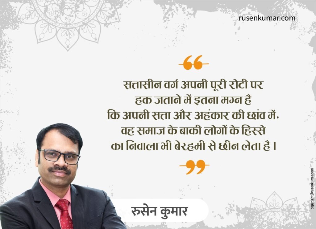 सत्तासीन वर्ग अपनी पूरी रोटी पर हक जताने में इतना मग्न है कि अपनी सत्ता और अहंकार की छांव में, वह समाज के बाकी लोगों के हिस्से का निवाला भी बेरहमी से छीन लेता है। - रुसेन कुमार